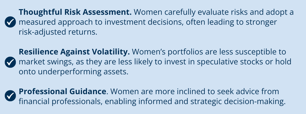Investing with Confidence - Thoughtful Risk Assessment. Women carefully evaluate risks and adopt a measured approach to investment decisions, often leading to stronger risk-adjusted returns. Resilience Against Volatility. Women’s portfolios are less susceptible to market swings, as they are less likely to invest in speculative stocks or hold onto underperforming assets. Professional Guidance. Women are more inclined to seek advice from financial professionals, enabling informed and strategic decision-making.